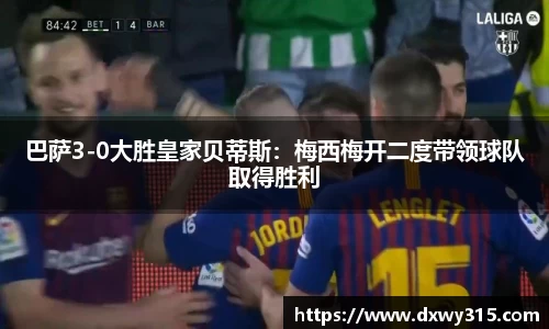 巴萨3-0大胜皇家贝蒂斯：梅西梅开二度带领球队取得胜利