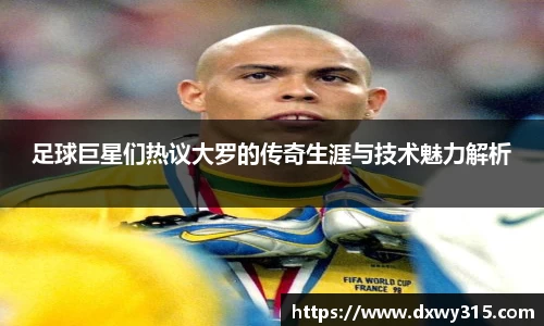 足球巨星们热议大罗的传奇生涯与技术魅力解析
